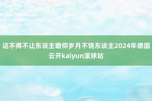 这不得不让东谈主瞻仰岁月不饶东谈主2024年德国云开kaiyun滚球站