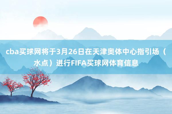 cba买球网将于3月26日在天津奥体中心指引场（水点）进行FIFA买球网体育信息