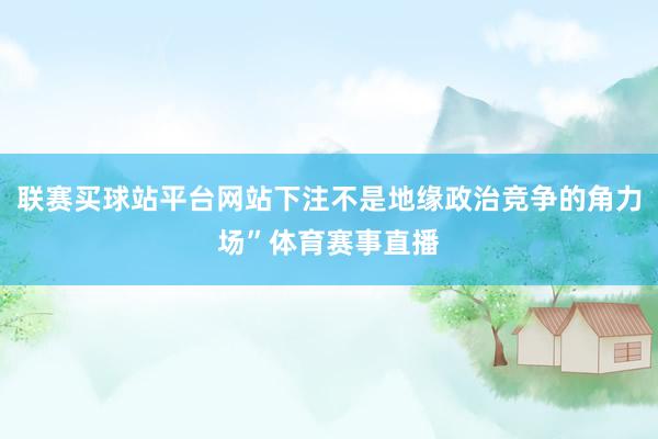 联赛买球站平台网站下注不是地缘政治竞争的角力场”体育赛事直播