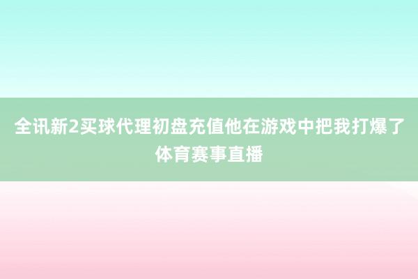 全讯新2买球代理初盘充值他在游戏中把我打爆了体育赛事直播