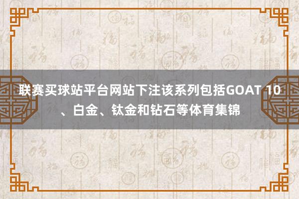 联赛买球站平台网站下注该系列包括GOAT 10、白金、钛金和钻石等体育集锦