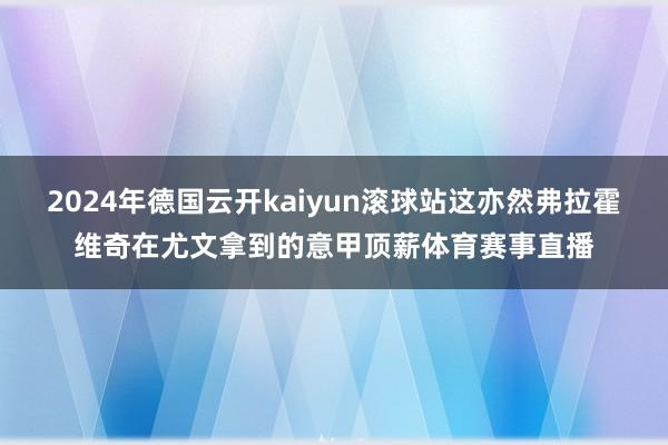 2024年德国云开kaiyun滚球站这亦然弗拉霍维奇在尤文拿到的意甲顶薪体育赛事直播