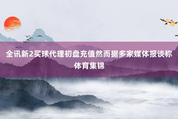 全讯新2买球代理初盘充值然而据多家媒体报谈称体育集锦