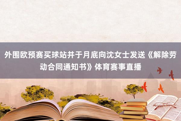 外围欧预赛买球站并于月底向沈女士发送《解除劳动合同通知书》体育赛事直播