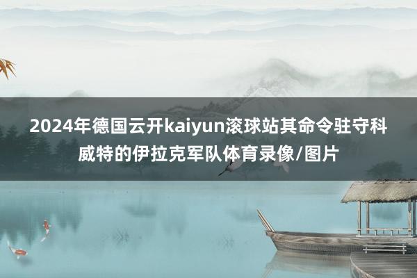 2024年德国云开kaiyun滚球站其命令驻守科威特的伊拉克军队体育录像/图片