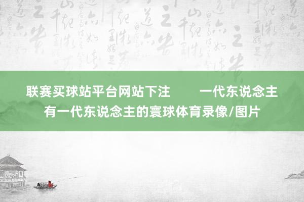 联赛买球站平台网站下注        一代东说念主有一代东说念主的寰球体育录像/图片