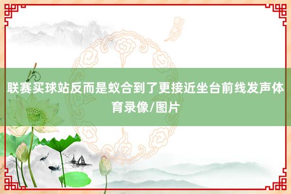 联赛买球站反而是蚁合到了更接近坐台前线发声体育录像/图片