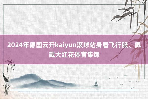 2024年德国云开kaiyun滚球站身着飞行服、佩戴大红花体育集锦