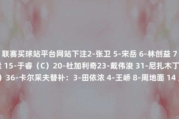 联赛买球站平台网站下注2-张卫 5-宋岳 6-林创益 7-蒂亚戈 12-德·列昂索 15-于睿（C）20-杜加利奇23-戴伟浚 31-尼扎木丁 35-魏黾哲（GK）36-卡尔采夫替补：3-田依浓 4-王峤 8-周地面 14 赵石（GK） 16-李智 19-安永佳 2 4-王浩 27-拜合拉木·阿卜杜外力 28-张煜东 33-朱宝杰 34-夏合扎提·吾加合买提 44-阮杨    体育赛事直播