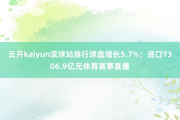 云开kaiyun滚球站排行球盘增长5.7%；进口7306.9亿元体育赛事直播