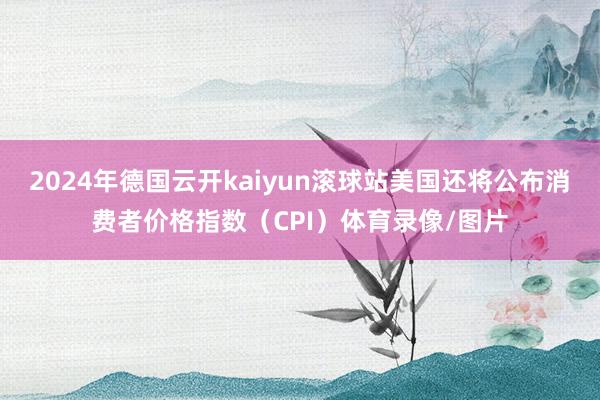 2024年德国云开kaiyun滚球站美国还将公布消费者价格指数（CPI）体育录像/图片