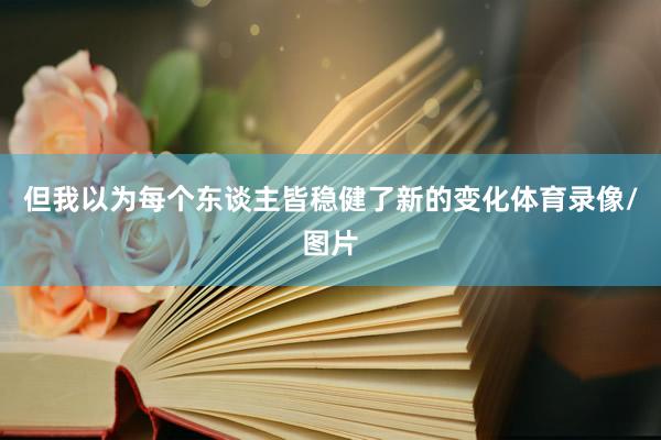 但我以为每个东谈主皆稳健了新的变化体育录像/图片