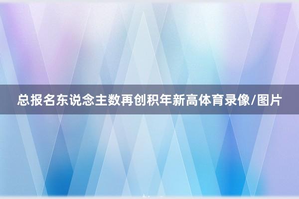 总报名东说念主数再创积年新高体育录像/图片