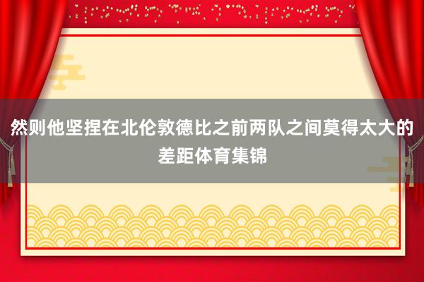 然则他坚捏在北伦敦德比之前两队之间莫得太大的差距体育集锦