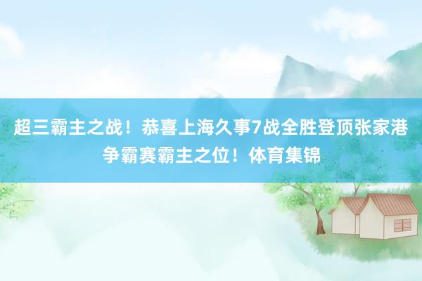 超三霸主之战！恭喜上海久事7战全胜登顶张家港争霸赛霸主之位！体育集锦