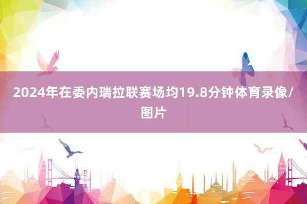 2024年在委内瑞拉联赛场均19.8分钟体育录像/图片