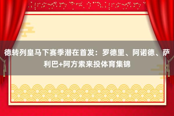 德转列皇马下赛季潜在首发：罗德里、阿诺德、萨利巴+阿方索来投体育集锦