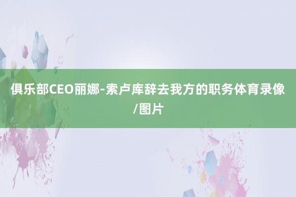 俱乐部CEO丽娜-索卢库辞去我方的职务体育录像/图片