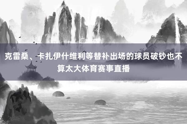 克雷桑、卡扎伊什维利等替补出场的球员破钞也不算太大体育赛事直播