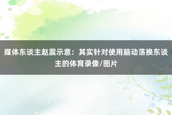 媒体东谈主赵震示意：其实针对使用脑动荡换东谈主的体育录像/图片