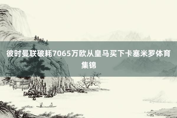 彼时曼联破耗7065万欧从皇马买下卡塞米罗体育集锦