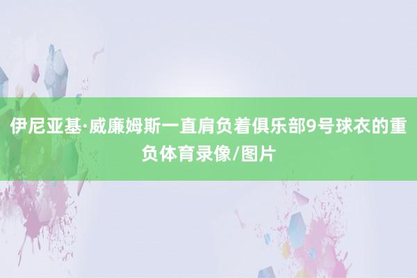 伊尼亚基·威廉姆斯一直肩负着俱乐部9号球衣的重负体育录像/图片