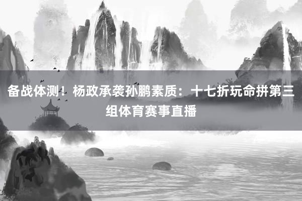 备战体测！杨政承袭孙鹏素质：十七折玩命拼第三组体育赛事直播