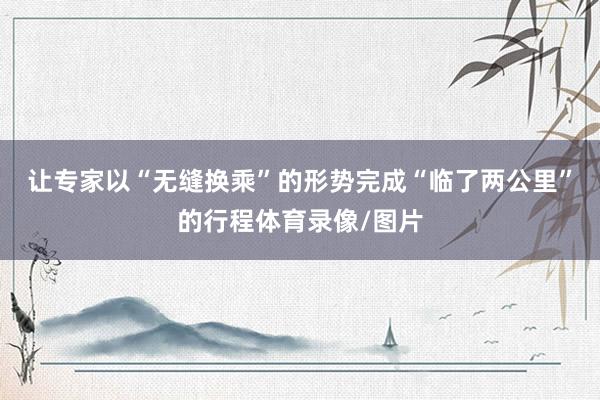 让专家以“无缝换乘”的形势完成“临了两公里”的行程体育录像/图片