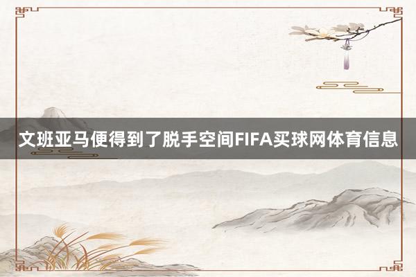 文班亚马便得到了脱手空间FIFA买球网体育信息