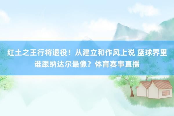 红土之王行将退役！从建立和作风上说 篮球界里谁跟纳达尔最像？体育赛事直播