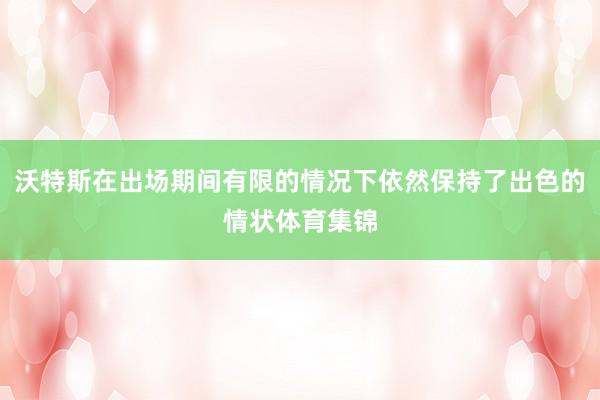 沃特斯在出场期间有限的情况下依然保持了出色的情状体育集锦