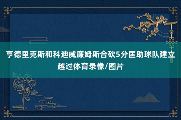 亨德里克斯和科迪威廉姆斯合砍5分匡助球队建立越过体育录像/图片