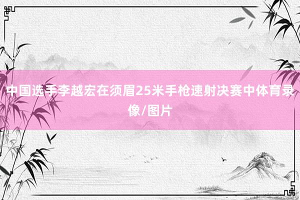 中国选手李越宏在须眉25米手枪速射决赛中体育录像/图片